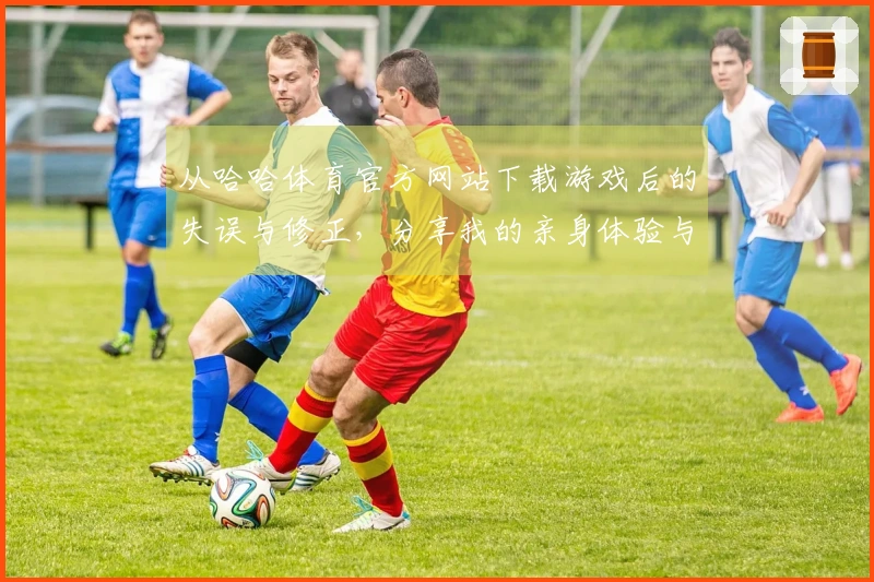 从哈哈体育官方网站下载游戏后的失误与修正,分享我的亲身体验与技巧