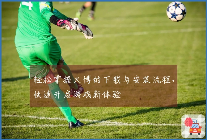 轻松掌握火博的下载与安装流程，快速开启游戏新体验