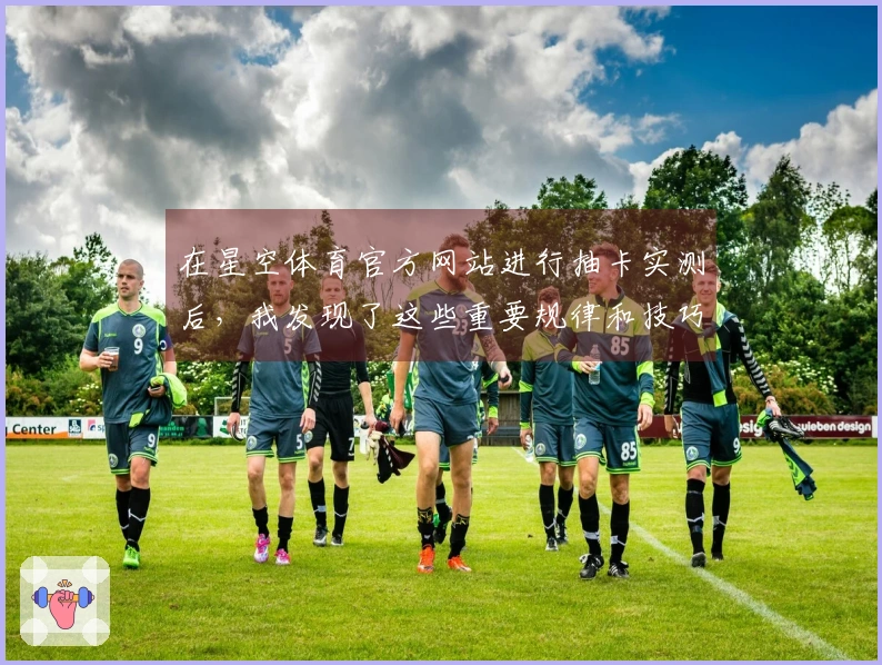 在星空体育官方网站进行抽卡实测后，我发现了这些重要规律和技巧