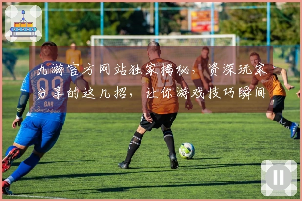 九游官方网站独家揭秘,资深玩家分享的这几招,让你游戏技巧瞬间UP!