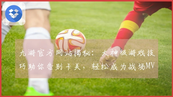 九游官方网站揭秘：大神级游戏技巧助你告别卡关，轻松成为战场MVP