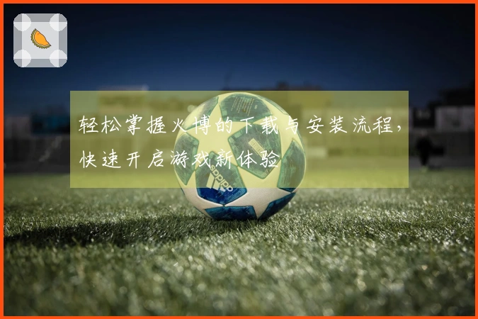轻松掌握火博的下载与安装流程，快速开启游戏新体验