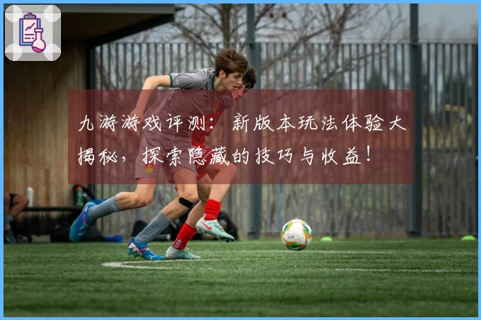 九游游戏评测：新版本玩法体验大揭秘，探索隐藏的技巧与收益！
