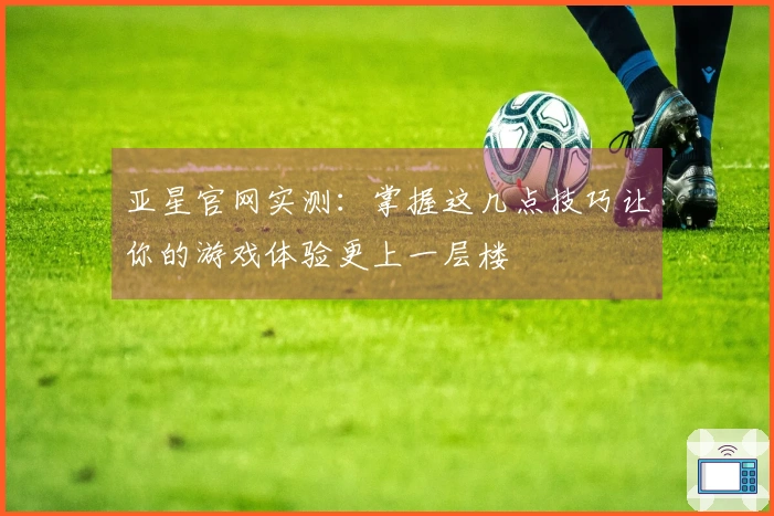 亚星官网实测：掌握这几点技巧让你的游戏体验更上一层楼